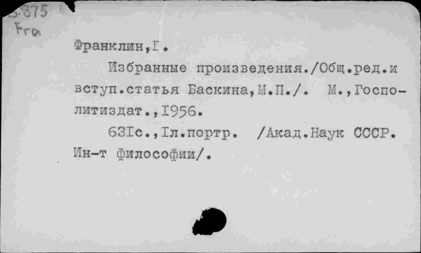 ﻿Франклин,Г•
Избранные произведения./Общ.ред.и вступ.статья Баскина,М.П./. М.,Госпо-литиздат., 1956.
631с.,Тл.портр. /Акад.Наук СССР. Ин-т философии/.